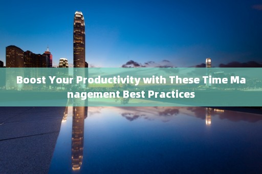 Boost Your Productivity with These Time Management Best Practices