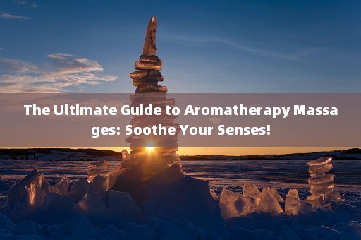 The Ultimate Guide to Aromatherapy Massages: Soothe Your Senses!