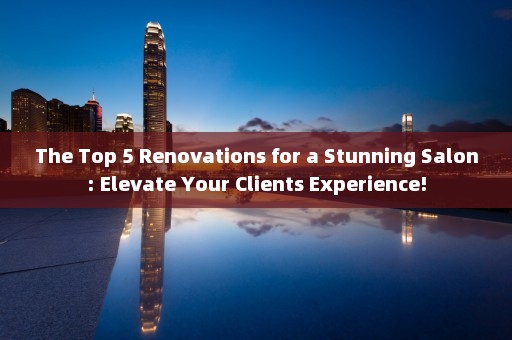 The Top 5 Renovations for a Stunning Salon: Elevate Your Clients Experience!