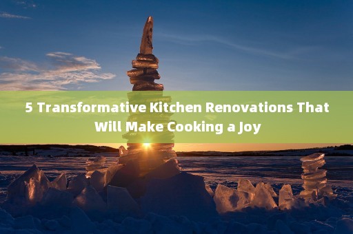 5 Transformative Kitchen Renovations That Will Make Cooking a Joy