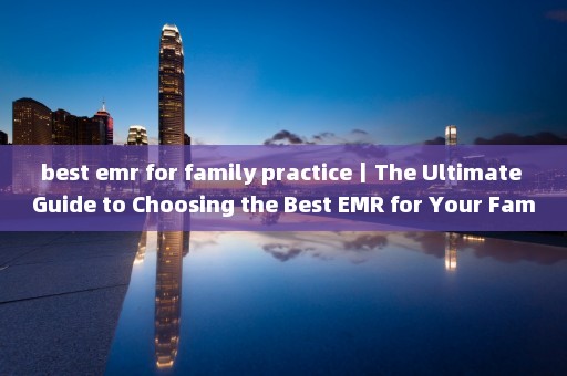 best emr for family practice丨The Ultimate Guide to Choosing the Best EMR for Your Family Practice 