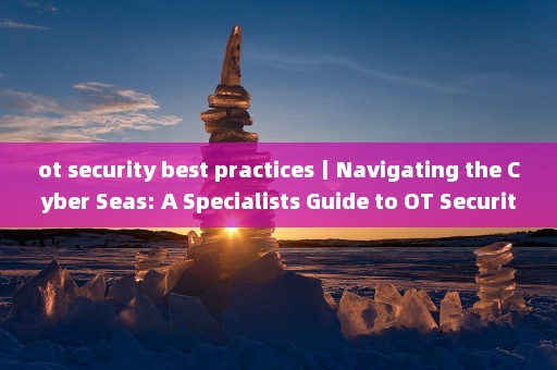 ot security best practices丨Navigating the Cyber Seas: A Specialists Guide to OT Security Best Practices 