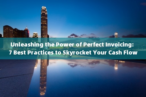 Unleashing the Power of Perfect Invoicing: 7 Best Practices to Skyrocket Your Cash Flow 