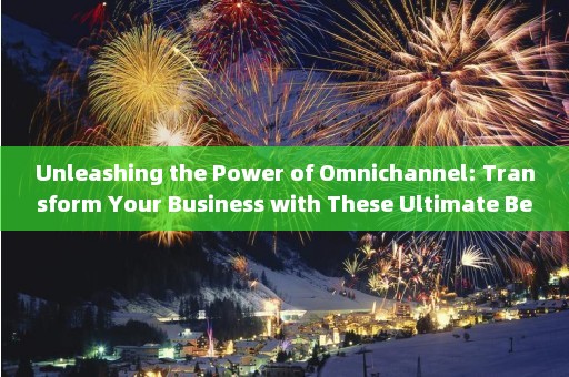 Unleashing the Power of Omnichannel: Transform Your Business with These Ultimate Best Practices 