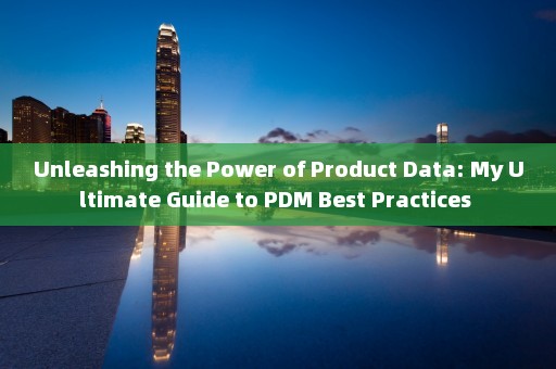 Unleashing the Power of Product Data: My Ultimate Guide to PDM Best Practices 
