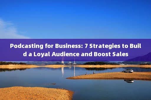 Podcasting for Business: 7 Strategies to Build a Loyal Audience and Boost Sales